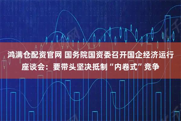 鸿满仓配资官网 国务院国资委召开国企经济运行座谈会：要带头坚决抵制“内卷式”竞争