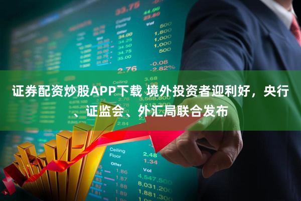 证券配资炒股APP下载 境外投资者迎利好，央行、证监会、外汇局联合发布