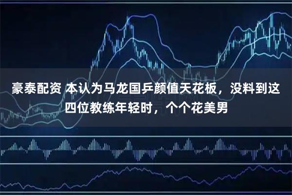 豪泰配资 本认为马龙国乒颜值天花板，没料到这四位教练年轻时，个个花美男