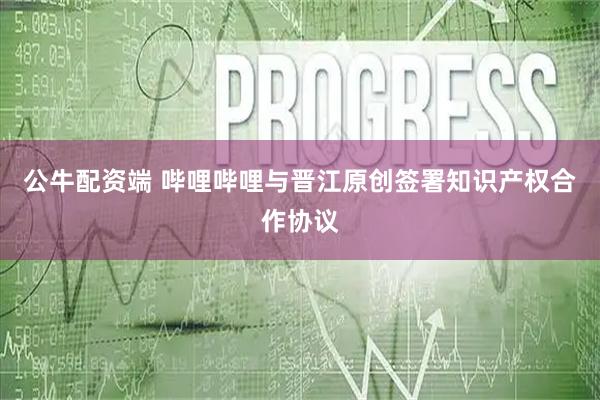 公牛配资端 哔哩哔哩与晋江原创签署知识产权合作协议