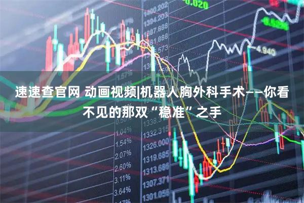 速速查官网 动画视频|机器人胸外科手术——你看不见的那双“稳准”之手