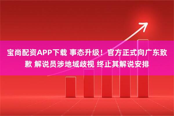 宝尚配资APP下载 事态升级！官方正式向广东致歉 解说员涉地域歧视 终止其解说安排