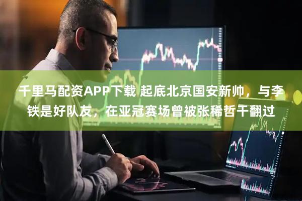 千里马配资APP下载 起底北京国安新帅，与李铁是好队友，在亚冠赛场曾被张稀哲干翻过