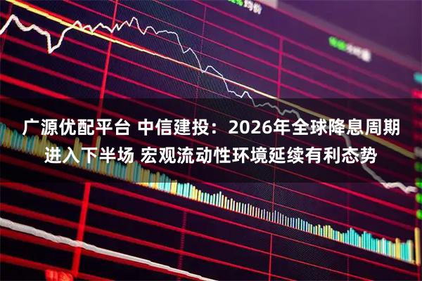 广源优配平台 中信建投：2026年全球降息周期进入下半场 宏观流动性环境延续有利态势