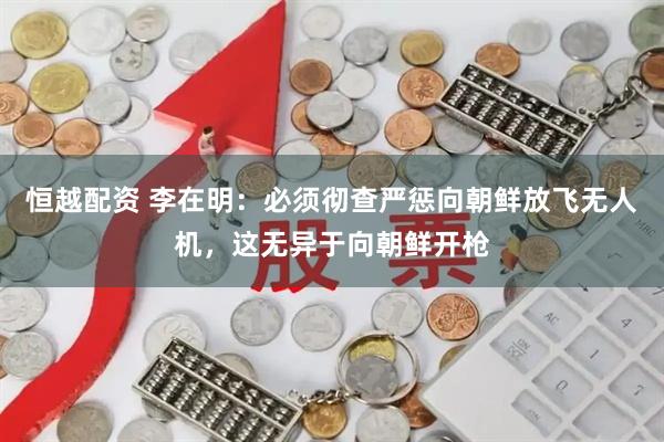 恒越配资 李在明：必须彻查严惩向朝鲜放飞无人机，这无异于向朝鲜开枪
