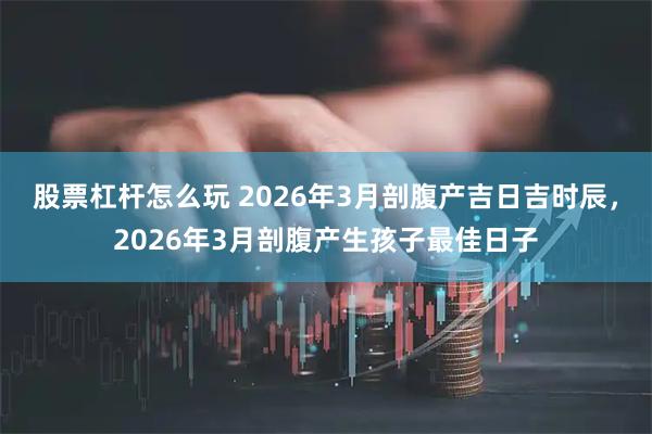 股票杠杆怎么玩 2026年3月剖腹产吉日吉时辰，2026年3月剖腹产生孩子最佳日子