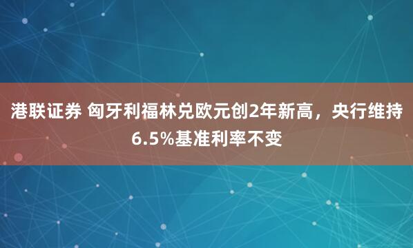 港联证券 匈牙利福林兑欧元创2年新高，央行维持6.5%基准利率不变