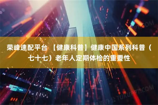 荣峰速配平台 【健康科普】健康中国系列科普（七十七）老年人定期体检的重要性