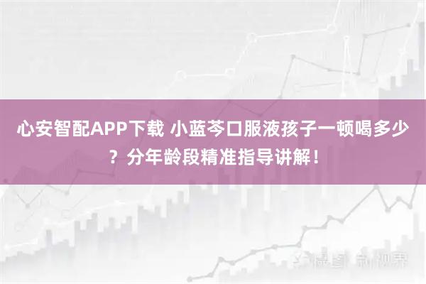 心安智配APP下载 小蓝芩口服液孩子一顿喝多少？分年龄段精准指导讲解！