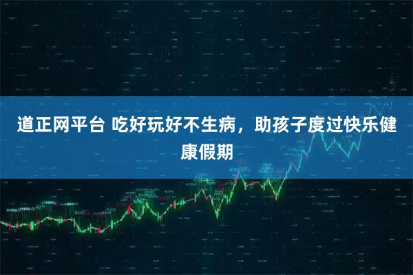 道正网平台 吃好玩好不生病，助孩子度过快乐健康假期