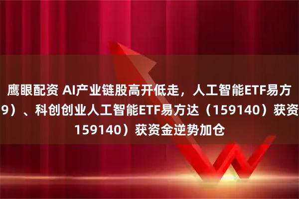 鹰眼配资 AI产业链股高开低走，人工智能ETF易方达（159819）、科创创业人工智能ETF易方达（159140）获资金逆势加仓