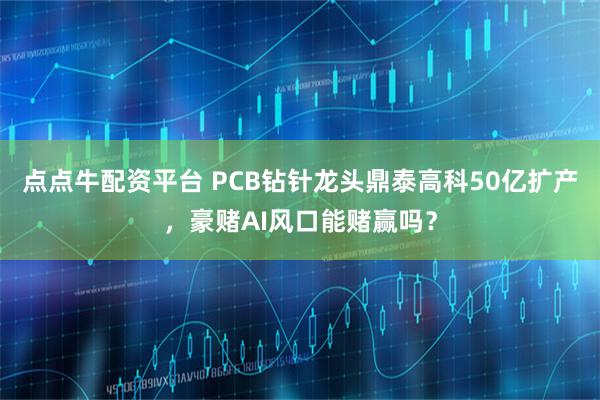 点点牛配资平台 PCB钻针龙头鼎泰高科50亿扩产，豪赌AI风口能赌赢吗？